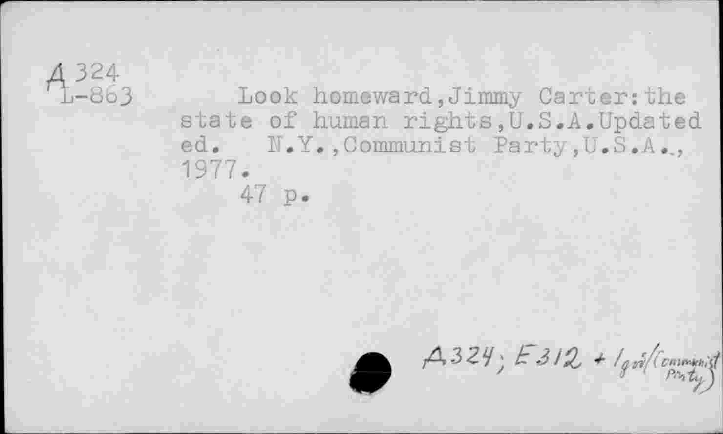 ﻿A324
Mu-863
Look homeward,Jimmy Carter:the state of human rights,U.S.A.Updated ed. N.Y.»Communist Party»U.S.A., 1977.
47 p.
rf/i cmn^ih,
'	1 ' Pfhty,